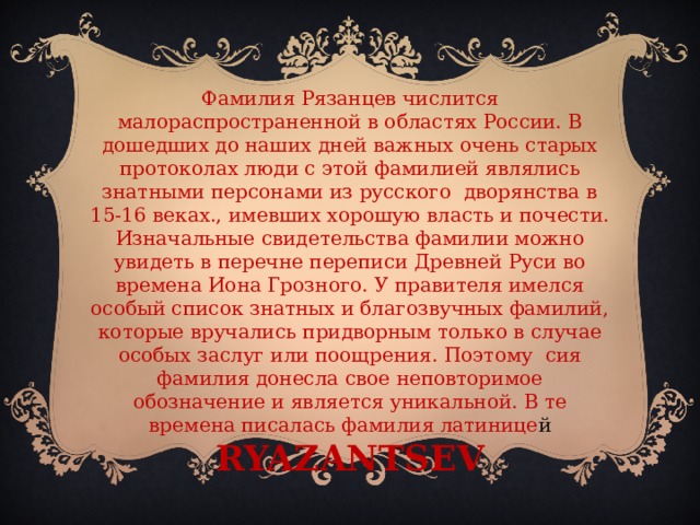 Фамилия Рязанцев числится малораспространенной в областях России. В дошедших до наших дней важных очень старых протоколах люди с этой фамилией являлись знатными персонами из русского дворянства в 15-16 веках., имевших хорошую власть и почести. Изначальные свидетельства фамилии можно увидеть в перечне переписи Древней Руси во времена Иона Грозного. У правителя имелся особый список знатных и благозвучных фамилий, которые вручались придворным только в случае особых заслуг или поощрения. Поэтому сия фамилия донесла свое неповторимое обозначение и является уникальной. В те времена писалась фамилия латинице й RYAZANTSEV