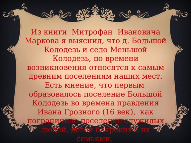 Из книги Митрофан Ивановича Маркова я выяснил, что д. Большой Колодезь и село Меньшой Колодезь, по времени возникновения относятся к самым древним поселениям наших мест. Есть мнение, что первым образовалось поселение Большой Колодезь во времена правления Ивана Грозного (16 век), как пограничное поселение служилых людей, детей боярских с их семьями.