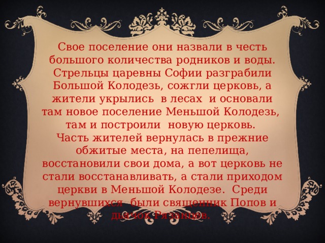 Свое поселение они назвали в честь большого количества родников и воды. Стрельцы царевны Софии разграбили Большой Колодезь, сожгли церковь, а жители укрылись в лесах и основали там новое поселение Меньшой Колодезь, там и построили новую церковь. Часть жителей вернулась в прежние обжитые места, на пепелища, восстановили свои дома, а вот церковь не стали восстанавливать, а стали приходом церкви в Меньшой Колодезе. Среди вернувшихся были священник Попов и дьячок Рязанцев.