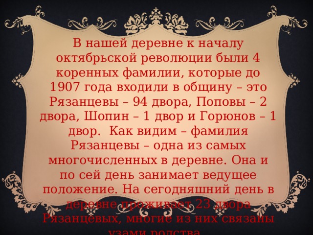 В нашей деревне к началу октябрьской революции были 4 коренных фамилии, которые до 1907 года входили в общину – это Рязанцевы – 94 двора, Поповы – 2 двора, Шопин – 1 двор и Горюнов – 1 двор. Как видим – фамилия Рязанцевы – одна из самых многочисленных в деревне. Она и по сей день занимает ведущее положение. На сегодняшний день в деревне проживает 23 двора Рязанцевых, многие из них связаны узами родства.