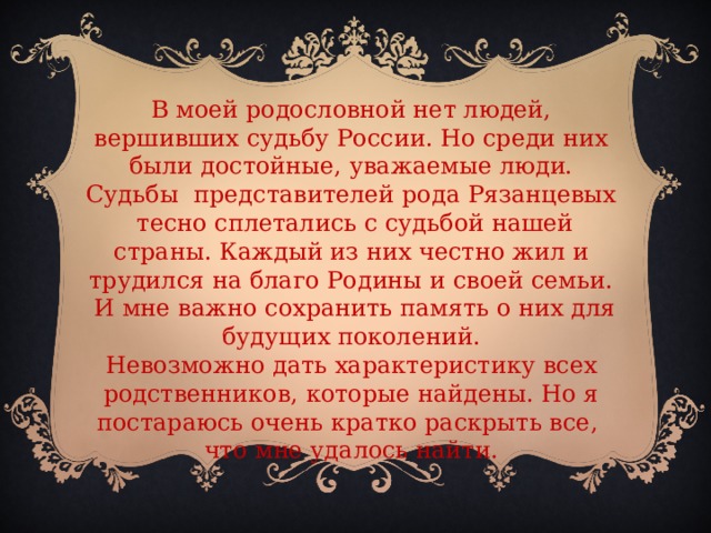 В моей родословной нет людей, вершивших судьбу России. Но среди них были достойные, уважаемые люди. Судьбы представителей рода Рязанцевых тесно сплетались с судьбой нашей страны. Каждый из них честно жил и трудился на благо Родины и своей семьи.  И мне важно сохранить память о них для будущих поколений. Невозможно дать характеристику всех родственников, которые найдены. Но я постараюсь очень кратко раскрыть все, что мне удалось найти.