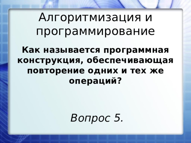 Алгоритмизация и программирование Как называется программная конструкция, обеспечивающая повторение одних и тех же операций? Вопрос 5. 