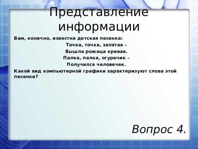 Представление информации Вам, конечно, известна детская песенка: Точка, точка, запятая – Вышла рожица кривая. Палка, палка, огуречик – Получился человечек. Какой вид компьютерной графики характеризуют слова этой песенки? Вопрос 4.