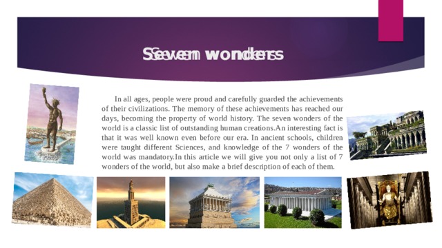 Seven wonders Seven wonders In all ages, people were proud and carefully guarded the achievements of their civilizations. The memory of these achievements has reached our days, becoming the property of world history. The seven wonders of the world is a classic list of outstanding human creations.An interesting fact is that it was well known even before our era. In ancient schools, children were taught different Sciences, and knowledge of the 7 wonders of the world was mandatory.In this article we will give you not only a list of 7 wonders of the world, but also make a brief description of each of them. 