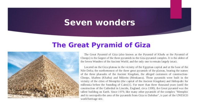 Seven wonders The Great Pyramid of Giza The Great Pyramid of Giza (also known as the Pyramid of Khufu or the Pyramid of Cheops) is the largest of the three pyramids in the Giza pyramid complex. It is the oldest of the Seven Wonders of the Ancient World, and the only one to remain largely intact. Located on the Giza plateau in the vicinity of the Egyptian capital and at the base of the Nile Delta; the northernmost of the three great pyramids of the plateau, bearing the names of the three pharaohs of the Ancient Kingdom, the alleged customers of construction-Cheops, khafren (Khafra) and Mikerin (Menkaura). These pyramids were built in the vicinity of the cities of Memphis (the capital of the Ancient Kingdom) and Heliopolis for millennia before the founding of Cairo[1]. For more than three thousand years (until the construction of the Cathedral in Lincoln, England, circa 1300), the Great pyramid was the tallest building on Earth. Since 1979, like many other pyramids of the complex 