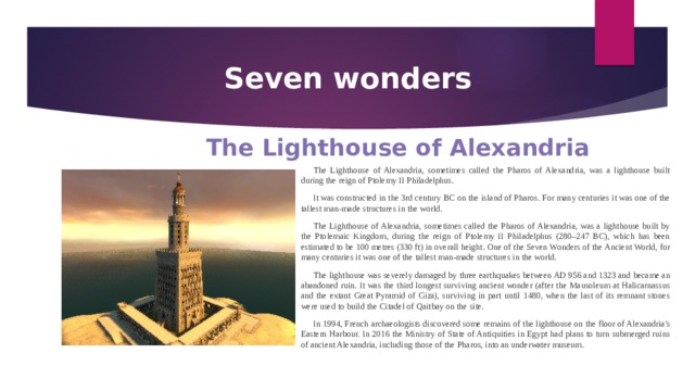 Seven wonders The Lighthouse of Alexandria The Lighthouse of Alexandria, sometimes called the Pharos of Alexandria, was a lighthouse built during the reign of Ptolemy II Philadelphus. It was constructed in the 3rd century BC on the island of Pharos. For many centuries it was one of the tallest man-made structures in the world. The Lighthouse of Alexandria, sometimes called the Pharos of Alexandria, was a lighthouse built by the Ptolemaic Kingdom, during the reign of Ptolemy II Philadelphus (280–247 BC), which has been estimated to be 100 metres (330 ft) in overall height. One of the Seven Wonders of the Ancient World, for many centuries it was one of the tallest man-made structures in the world. The lighthouse was severely damaged by three earthquakes between AD 956 and 1323 and became an abandoned ruin. It was the third longest surviving ancient wonder (after the Mausoleum at Halicarnassus and the extant Great Pyramid of Giza), surviving in part until 1480, when the last of its remnant stones were used to build the Citadel of Qaitbay on the site. In 1994, French archaeologists discovered some remains of the lighthouse on the floor of Alexandria's Eastern Harbour. In 2016 the Ministry of State of Antiquities in Egypt had plans to turn submerged ruins of ancient Alexandria, including those of the Pharos, into an underwater museum. 