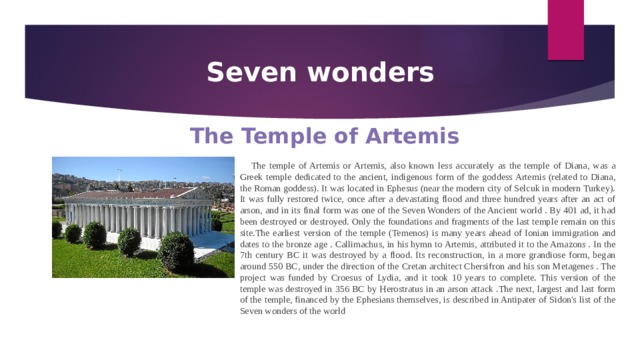 Seven wonders The Temple of Artemis The temple of Artemis or Artemis, also known less accurately as the temple of Diana, was a Greek temple dedicated to the ancient, indigenous form of the goddess Artemis (related to Diana, the Roman goddess). It was located in Ephesus (near the modern city of Selcuk in modern Turkey). It was fully restored twice, once after a devastating flood and three hundred years after an act of arson, and in its final form was one of the Seven Wonders of the Ancient world . By 401 ad, it had been destroyed or destroyed. Only the foundations and fragments of the last temple remain on this site.The earliest version of the temple (Temenos) is many years ahead of Ionian immigration and dates to the bronze age . Callimachus, in his hymn to Artemis, attributed it to the Amazons . In the 7th century BC it was destroyed by a flood. Its reconstruction, in a more grandiose form, began around 550 BC, under the direction of the Cretan architect Chersifron and his son Metagenes . The project was funded by Croesus of Lydia, and it took 10 years to complete. This version of the temple was destroyed in 356 BC by Herostratus in an arson attack .The next, largest and last form of the temple, financed by the Ephesians themselves, is described in Antipater of Sidon's list of the Seven wonders of the world 