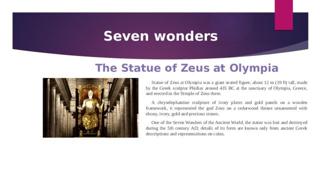 Seven wonders The Statue of Zeus at Olympia Statue of Zeus at Olympia was a giant seated figure, about 12 m (39 ft) tall, made by the Greek sculptor Phidias around 435 BC at the sanctuary of Olympia, Greece, and erected in the Temple of Zeus there. A chryselephantine sculpture of ivory plates and gold panels on a wooden framework, it represented the god Zeus on a cedarwood throne ornamented with ebony, ivory, gold and precious stones. One of the Seven Wonders of the Ancient World, the statue was lost and destroyed during the 5th century AD; details of its form are known only from ancient Greek descriptions and representations on coins. 