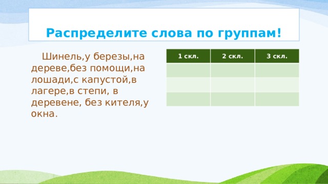 Распределите слова по группам!  Шинель,у березы,на дереве,без помощи,на лошади,с капустой,в лагере,в степи, в деревене, без кителя,у окна. 1 скл. 2 скл. 3 скл. 