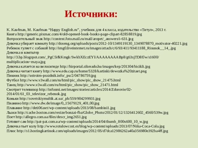 Источники: K. Kaufman, M. Kaufman “Happy English.ru”, учебник для 4 класса, издательство «Титул», 2013 г. Книга http://generic.pixmac.com/4/old-opened-book-books-page-clipart-82858819.jpg Вопросительный знак http://content.foto.mail.ru/mail/aropet/_answers/i-631.jpg Девочка убирает комнату http://doseng.org/uploads/posts/2012-10/1349119130_1349078870_motivator-40221.jpg Ребенок гуляет с собакой http://img0.liveinternet.ru/images/attach/c/6/93/411/93411188_Risunok__14_.jpg Девочка и компьтер http://3.bp.blogspot.com/_PgC5ifkKmgk/SwkbXEczEYI/AAAAAAAABp8/g63sjTD8fJw/s1600/ multiplicacion+maya.jpg Девочка катается на велосипеде http://hirportal.sikerado.hu/images/kep/201304/bicikli.jpg Девочка читает книгу http://www.edu.cap.ru/home/5328/kartinki/dewozka%20zitaet.png Пикник http://ustroim-prazdnik.info/_pu/2/04786759.jpg Футбол http://www.v3wall.com/ru/html/pic_show/pic_show_21475.html Танец http://www.v3wall.com/ru/html/pic_show/pic_show_21471.html Смотрит телевизор http://infosmi.net/images/stories/articles/2014/Zdorovie/02-2014/01/61_03_televizor_rebenok.jpg Коньки http://sovetskiymultik.at.ua/_ph/559/904299931.jpg Пианино http://www.dw.de/image/0,,15679129_401,00.jpg Плавание http://deti06.net/wp-content/uploads/2013/08/bambini1.jpg Лыжи http://cache.boston.com/resize/bonzai-fba/Globe_Photo/2012/01/12/1326412602_4560/539w.jpg Поет http://allegro.com.ua/files/descr_img2651.jpg Готовит сам http://pat-pat.com.ua/wp-content/uploads/2014/04/thumb_800x600_10_w.jpg Девочка пьет колу http://www.rotulowcost.es/blog/wp-content/uploads/2013/07/Niña-Coca-Cola.jpg Плюс http://s1.hostingkartinok.com/uploads/images/2012/05/d7dca12986262a40a356980e392ba4ff.jpg 