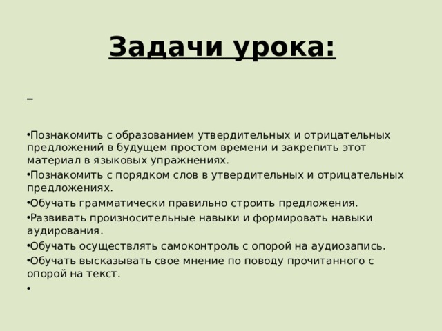      Задачи урока:  Познакомить с образованием утвердительных и отрицательных предложений в будущем простом времени и закрепить этот материал в языковых упражнениях. Познакомить с порядком слов в утвердительных и отрицательных предложениях. Обучать грамматически правильно строить предложения. Развивать произносительные навыки и формировать навыки аудирования. Обучать осуществлять самоконтроль с опорой на аудиозапись. Обучать высказывать свое мнение по поводу прочитанного с опорой на текст.   