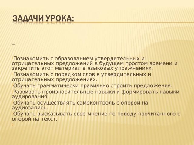  Познакомить с образованием утвердительных и отрицательных предложений в будущем простом времени и закрепить этот материал в языковых упражнениях. Познакомить с порядком слов в утвердительных и отрицательных предложениях. Обучать грамматически правильно строить предложения. Развивать произносительные навыки и формировать навыки аудирования. Обучать осуществлять самоконтроль с опорой на аудиозапись. Обучать высказывать свое мнение по поводу прочитанного с опорой на текст.   
