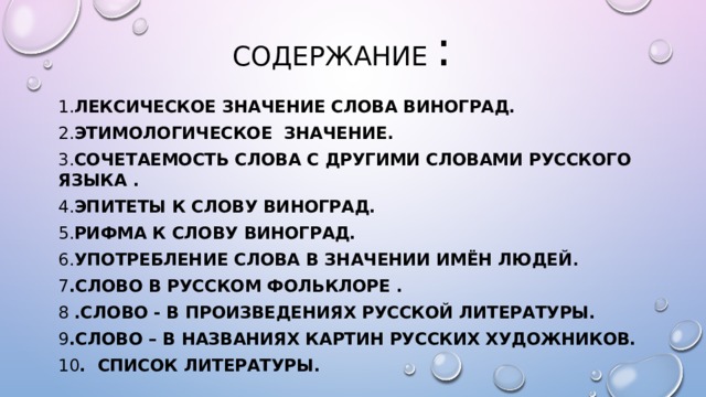 Содержание  :  1. Лексическое значение слова Виноград. 2. Этимологическое значение. 3. Сочетаемость слова с другими словами русского языка . 4. Эпитеты к слову виноград. 5. Рифма к слову виноград. 6. Употребление слова в значении имён людей .  7 .Слово в русском фольклоре . 8 .Слово - в произведениях русской литературы. 9 .Слово – в названиях картин русских художников. 10 . СПИСОК ЛИТЕРАТУРЫ.