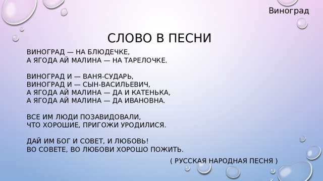 Виноград Слово в песни Виноград — на блюдечке,  А ягода ай малина — на тарелочке.   Виноград и — Ваня-сударь,  Виноград и — сын-Васильевич,  А ягода ай малина — да и Катенька,  А ягода ай малина — да Ивановна.   Все им люди позавидовали,  Что хорошие, пригожи уродилися.   Дай им бог и совет, и любовь!  Во совете, во любови хорошо пожить.  ( Русская народная песня )