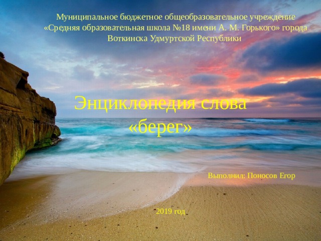 Муниципальное бюджетное общеобразовательное учреждение «Средняя образовательная школа №18 имени А. М. Горького» города Воткинска Удмуртской Республики  Энциклопедия слова «берег» Выполнил: Поносов Егор 2019 год