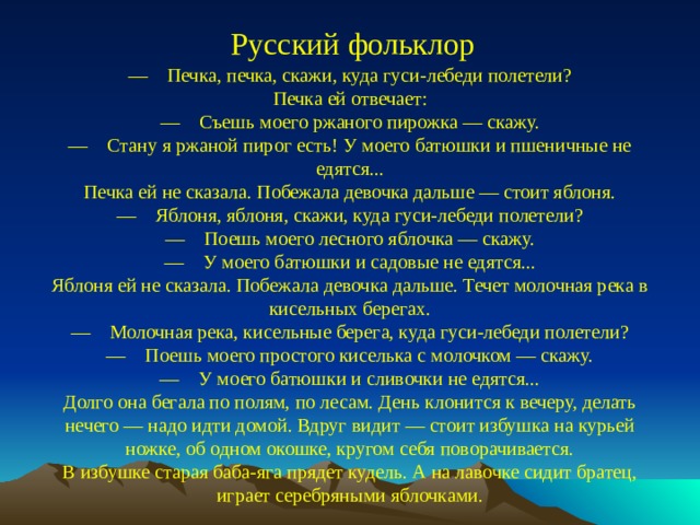 Русский фольклор —  Печка, печка, скажи, куда гуси-лебеди полетели? Печка ей отвечает: —  Съешь моего ржаного пирожка — скажу. —  Стану я ржаной пирог есть! У моего батюшки и пшеничные не едятся... Печка ей не сказала. Побежала девочка дальше — стоит яблоня. —  Яблоня, яблоня, скажи, куда гуси-лебеди полетели? —  Поешь моего лесного яблочка — скажу. —  У моего батюшки и садовые не едятся... Яблоня ей не сказала. Побежала девочка дальше. Течет молочная река в кисельных берегах. —  Молочная река, кисельные берега, куда гуси-лебеди полетели? —  Поешь моего простого киселька с молочком — скажу. —  У моего батюшки и сливочки не едятся... Долго она бегала по полям, по лесам. День клонится к вечеру, делать нечего — надо идти домой. Вдруг видит — стоит избушка на курьей ножке, об одном окошке, кругом себя поворачивается. В избушке старая баба-яга прядет кудель. А на лавочке сидит братец, играет серебряными яблочками.