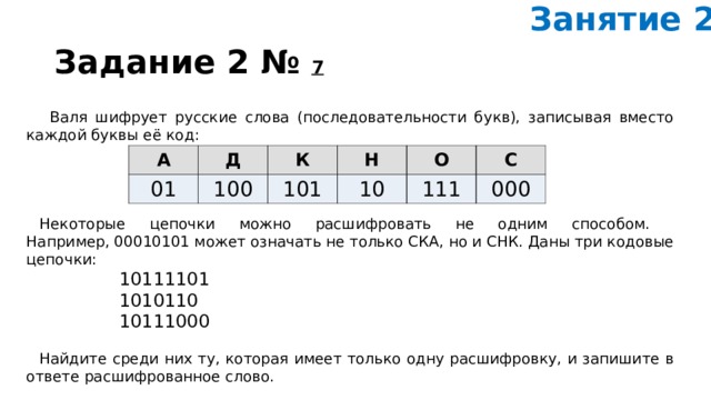 Занятие 2. Задание 2 №  7        Валя шиф­ру­ет рус­ские слова (последовательности букв), за­пи­сы­вая вме­сто каж­дой буквы её код:     Некоторые це­поч­ки можно рас­шиф­ро­вать не одним способом.  Например, 00010101 может озна­чать не толь­ко СКА, но и СНК. Даны три ко­до­вые цепочки: 10111101 1010110 10111000   Найдите среди них ту, ко­то­рая имеет толь­ко одну расшифровку, и за­пи­ши­те в от­ве­те рас­шиф­ро­ван­ное слово. А Д 01 100 К Н 101 10 О С 111 000 