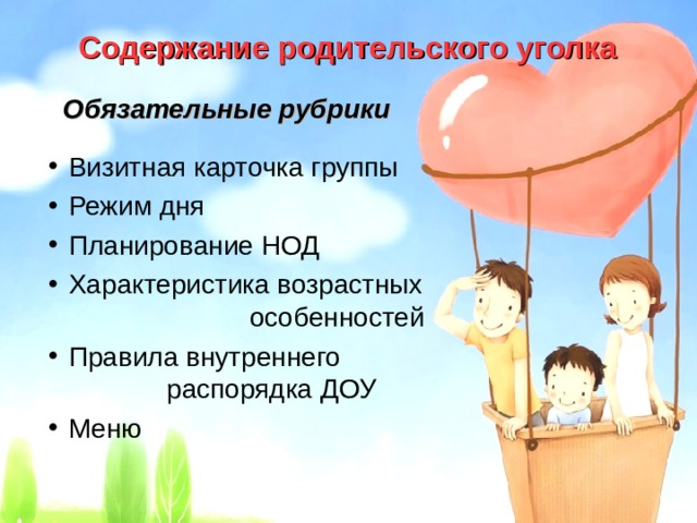 Содержание родительского уголка  Обязательные рубрики Визитная карточка группы Режим дня Планирование НОД Характеристика возрастных особенностей Правила внутреннего распорядка ДОУ Меню 