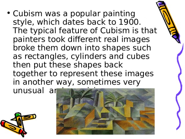 Cubism was a popular painting style, which dates back to 1900. The typical feature of Cubism is that painters took different real images broke them down into shapes such as rectangles, cylinders and cubes then put these shapes back together to represent these images in another way, sometimes very unusual and surprising. 