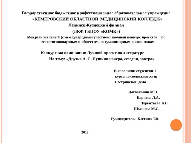 Государственное бюджетное профессиональное образовательное учреждение  «КЕМЕРОВСКИЙ ОБЛАСТНОЙ МЕДИЦИНСКИЙ КОЛЛЕДЖ» Ленинск-Кузнецкий филиал  (ЛКФ ГБПОУ «КОМК»)  Межрегиональный (с международным участием) заочный конкурс проектов по естественнонаучным и общественно-гyманитарным дисциплинам    Конкурсная номинация: Лучший проект по литературе  На тему: «Друзья А. С. Пушкина вчера, сегодня, завтра»    Выполнили: студентки 1  курса по специальности:  Сестринское дело   Патваканян М.Э.  Карпова Л.А.  Терентьева А.С.  Шмакова М.С.  Руководитель: Костина Т.В.   2019 