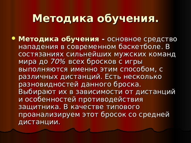 Методика обучения. Методика обучения -  основное средство нападения в современном баскетболе. В состязаниях сильнейших мужских команд мира до 70% всех бросков с игры выполняются именно этим способом, с различных дистанций. Есть несколько разновидностей данного броска. Выбирают их в зависимости от дистанций и особенностей противодействия защитника. В качестве типового проанализируем этот бросок со средней дистанции. 