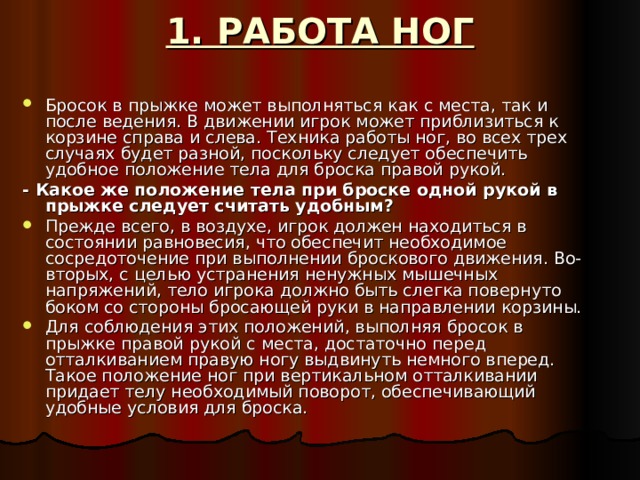 1. РАБОТА НОГ Бросок в прыжке может выполняться как с места, так и после ведения. В движении игрок может приблизиться к корзине справа и слева. Техника работы ног, во всех трех случаях будет разной, поскольку следует обеспечить удобное положение тела для броска правой рукой. - Какое же положение тела при броске одной рукой в прыжке следует считать удобным? Прежде всего, в воздухе, игрок должен находиться в состоянии равновесия, что обеспечит необходимое сосредоточение при выполнении броскового движения. Во-вторых, с целью устранения ненужных мышечных напряжений, тело игрока должно быть слегка повернуто боком со стороны бросающей руки в направлении корзины. Для соблюдения этих положений, выполняя бросок в прыжке правой рукой с места, достаточно перед отталкиванием правую ногу выдвинуть немного вперед. Такое положение ног при вертикальном отталкивании придает телу необходимый поворот, обеспечивающий удобные условия для броска. 