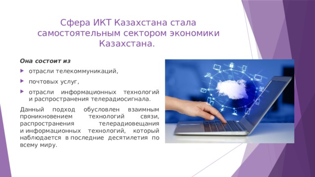 Сфера ИКТ Казахстана стала самостоятельным сектором экономики Казахстана. Она состоит из отрасли телекоммуникаций, почтовых услуг, отрасли информационных технологий и распространения телерадиосигнала. Данный подход обусловлен взаимным проникновением технологий связи, распространения телерадиовещания и информационных технологий, который наблюдается в последние десятилетия по всему миру. 