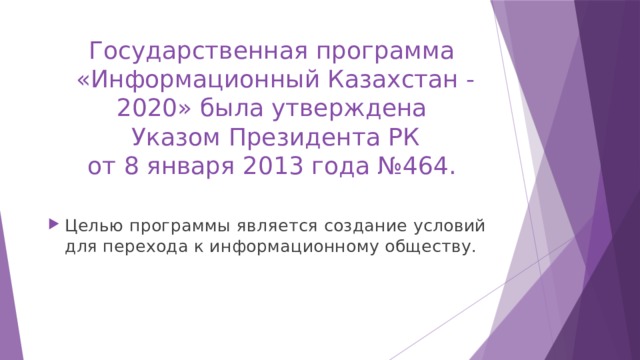 Государственная программа   «Информационный Казахстан - 2020» была утверждена  Указом Президента РК  от 8 января 2013 года №464. Целью программы является создание условий для перехода к информационному обществу. 