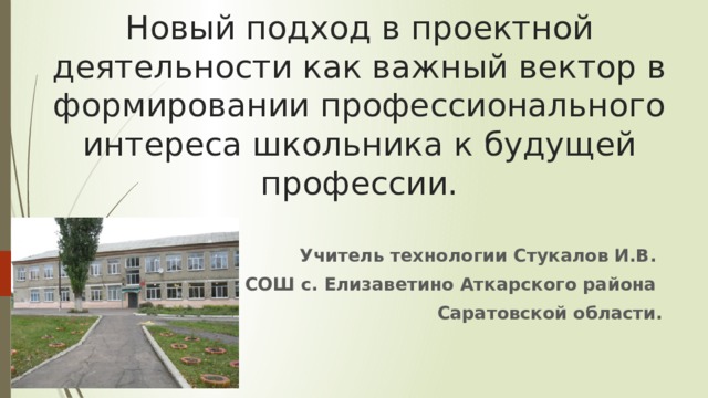 Новый подход в проектной деятельности как важный вектор в формировании профессионального интереса школьника к будущей профессии. Учитель технологии Стукалов И.В. МОУ СОШ с. Елизаветино Аткарского района Саратовской области.