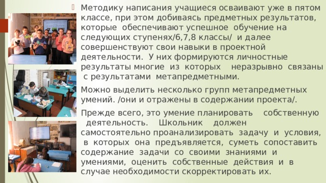 Методику написания учащиеся осваивают уже в пятом классе, при этом добиваясь предметных результатов, которые обеспечивают успешное обучение на следующих ступенях/6,7,8 классы/ и далее совершенствуют свои навыки в проектной деятельности. У них формируются личностные результаты многие из которых неразрывно связаны с результатами метапредметными. Можно выделить несколько групп метапредметных умений. /они и отражены в содержании проекта/. Прежде всего, это умение планировать собственную деятельность. Школьник должен самостоятельно проанализировать задачу и условия, в которых она предъявляется, суметь сопоставить содержание задачи со своими знаниями и умениями, оценить собственные действия и в случае необходимости скорректировать их.