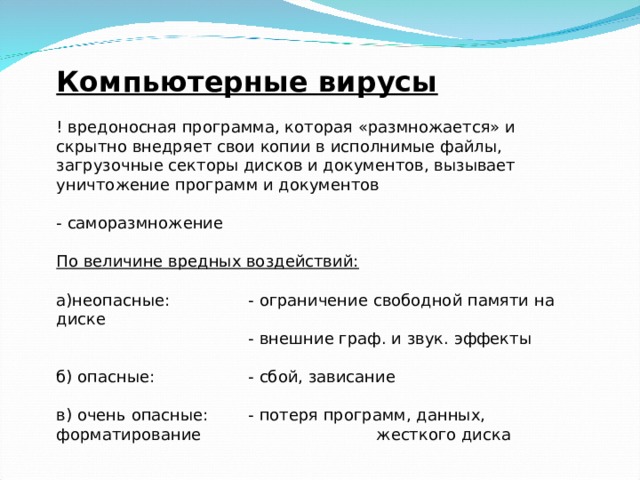 Компьютерные вирусы ! вредоносная программа, которая «размножается» и скрытно внедряет свои копии в исполнимые файлы, загрузочные секторы дисков и документов, вызывает уничтожение программ и документов   - саморазмножение   По величине вредных воздействий: а)неопасные:   - ограничение свободной памяти на диске    - внешние граф. и звук. эффекты б) опасные:   - сбой, зависание в) очень опасные:  - потеря программ, данных, форматирование    жесткого диска 