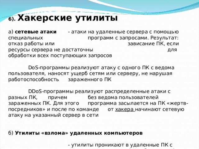 6). Хакерские утилиты   а) сетевые атаки  - атаки на удаленные сервера с помощью специальных    программ с запросами. Результат: отказ работы или     зависание ПК, если ресурсы сервера не достаточны     для обработки всех поступающих запросов    DoS -программы реализуют атаку с одного ПК с ведома пользователя,  наносят ущерб сетям или серверу, не нарушая работоспособность  зараженного ПК    DDoS -программы реализуют распределенные атаки с разных ПК,  причем  без ведома пользователей зараженных ПК. Для этого  программа засылается на ПК «жертв-посредников» и после по команде  от хакера начинают сетевую атаку на указанный сервер в сети б) Утилиты «взлома» удаленных компьютеров    - утилиты проникают в удаленные ПК с целью     управления им (подобие трояна) 