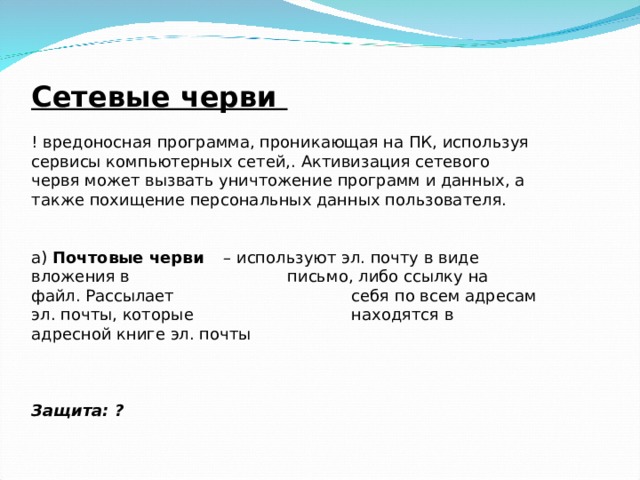 Сетевые черви ! вредоносная программа, проникающая на ПК, используя сервисы компьютерных сетей,. Активизация сетевого червя может вызвать уничтожение программ и данных, а также похищение персональных данных пользователя.   а) Почтовые черви  – используют эл. почту в виде вложения в    письмо, либо ссылку на файл. Рассылает    себя по всем адресам эл. почты, которые    находятся в адресной книге эл. почты    Защита: ?  