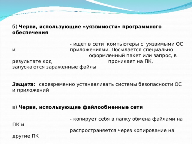 б) Черви, использующие «уязвимости» программного обеспечения    - ищет в сети компьютеры с уязвимыми ОС и    приложениями. Посылается специально     оформленный пакет или запрос, в результате код    проникает на ПК, запускаются зараженные файлы    Защита: своевременно устанавливать системы безопасности ОС и приложений   в) Черви, использующие файлообменные сети    - копирует себя в папку обмена файлами на ПК и    распространяется через копирование на другие ПК 