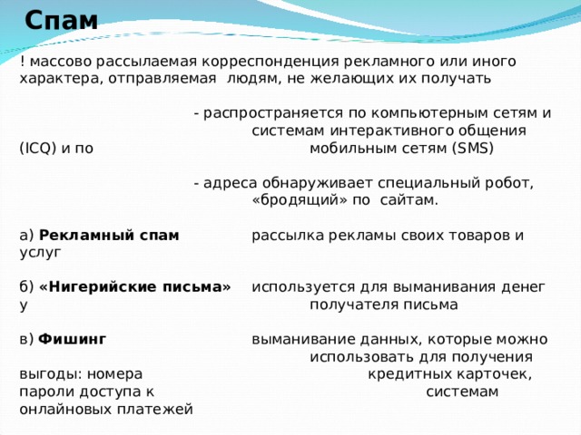  Спам   ! массово рассылаемая корреспонденция рекламного или иного характера, отправляемая людям, не желающих их получать      - распространяется по компьютерным сетям и     системам интерактивного общения ( ICQ ) и по     мобильным сетям ( SMS )      - адреса обнаруживает специальный робот,      «бродящий» по сайтам.   а) Рекламный спам   рассылка рекламы своих товаров и услуг   б) «Нигерийские письма»  используется для выманивания денег у      получателя письма   в) Фишинг    выманивание данных, которые можно      использовать для получения выгоды: номера     кредитных карточек, пароли доступа к      системам онлайновых платежей    Защита: антиспамовые фильтры, установленные на ПК или почтовых   серверах 