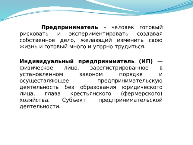  Предприниматель – человек готовый рисковать и экспериментировать создавая собственное дело, желающий изменить свою жизнь и готовый много и упорно трудиться.  Индивидуальный предприниматель (ИП) — физическое лицо, зарегистрированное в установленном законом порядке и осуществляющее предпринимательскую деятельность без образования юридического лица, глава крестьянского (фермерского) хозяйства. Субъект предпринимательской деятельности. 