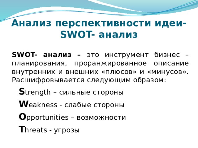 Анализ перспективности идеи-  SWOT- анализ SWOT- анализ – это инструмент бизнес –планирования, проранжированное описание внутренних и внешних «плюсов» и «минусов». Расшифровывается следующим образом:  S trength – сильные стороны  W eakness - слабые стороны  O pportunities – возможности  T hreats - угрозы 