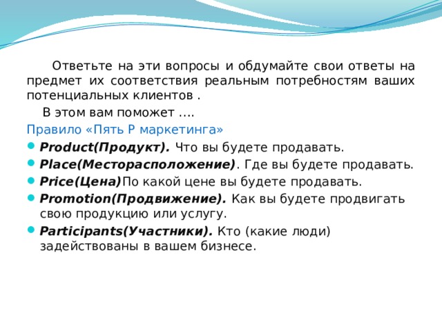  Ответьте на эти вопросы и обдумайте свои ответы на предмет их соответствия реальным потребностям ваших потенциальных клиентов .  В этом вам поможет …. Правило «Пять Р маркетинга» Product(Продукт). Что вы будете продавать. Place(Месторасположение) . Где вы будете продавать. Price(Цена) По какой цене вы будете продавать. Promotion(Продвижение). Как вы будете продвигать свою продукцию или услугу. Participants(Участники). Кто (какие люди) задействованы в вашем бизнесе. 