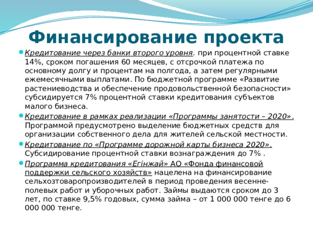 Финансирование проекта Кредитование через банки второго уровня . при процентной ставке 14%, сроком погашения 60 месяцев, с отсрочкой платежа по основному долгу и процентам на полгода, а затем регулярными ежемесячными выплатами. По бюджетной программе «Развитие растениеводства и обеспечение продовольственной безопасности» субсидируется 7% процентной ставки кредитования субъектов малого бизнеса. Кредитование в рамках реализации «Программы занятости – 2020» . Программой предусмотрено выделение бюджетных средств для организации собственного дела для жителей сельской местности. Кредитование по «Программе дорожной карты бизнеса 2020» . Субсидирование процентной ставки вознаграждения до 7% . Программа кредитования «Егінжай» АО «Фонда финансовой поддержки сельского хозяйств» нацелена на финансирование сельхозтоваропроизводителей в период проведения весенне-полевых работ и уборочных работ. Займы выдаются сроком до 3 лет, по ставке 9,5% годовых, сумма займа – от 1 000 000 тенге до 6 000 000 тенге. 