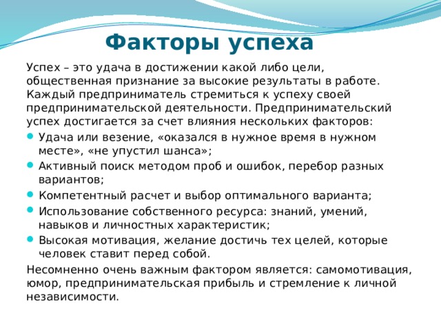 Факторы успеха Успех – это удача в достижении какой либо цели, общественная признание за высокие результаты в работе. Каждый предприниматель стремиться к успеху своей предпринимательской деятельности. Предпринимательский успех достигается за счет влияния нескольких факторов: Удача или везение, «оказался в нужное время в нужном месте», «не упустил шанса»; Активный поиск методом проб и ошибок, перебор разных вариантов; Компетентный расчет и выбор оптимального варианта; Использование собственного ресурса: знаний, умений, навыков и личностных характеристик; Высокая мотивация, желание достичь тех целей, которые человек ставит перед собой. Несомненно очень важным фактором является: самомотивация, юмор, предпринимательская прибыль и стремление к личной независимости. 