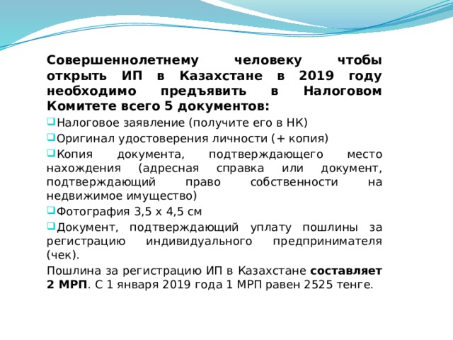 Совершеннолетнему человеку чтобы открыть ИП в Казахстане в 2019 году необходимо предъявить в Налоговом Комитете всего 5 документов: Налоговое заявление (получите его в НК) Оригинал удостоверения личности (+ копия) Копия документа, подтверждающего место нахождения (адресная справка или документ, подтверждающий право собственности на недвижимое имущество) Фотография 3,5 х 4,5 см Документ, подтверждающий уплату пошлины за регистрацию индивидуального предпринимателя (чек). Пошлина за регистрацию ИП в Казахстане  составляет 2 МРП . С 1 января 2019 года 1 МРП равен 2525 тенге.  