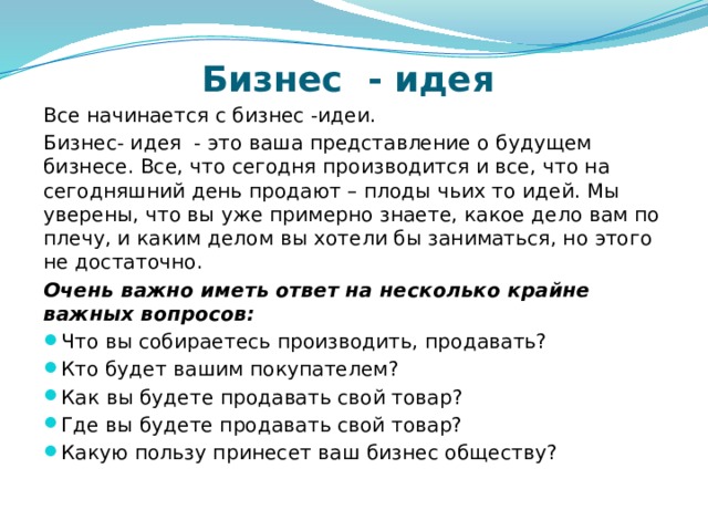 Бизнес - идея Все начинается с бизнес -идеи. Бизнес- идея - это ваша представление о будущем бизнесе. Все, что сегодня производится и все, что на сегодняшний день продают – плоды чьих то идей. Мы уверены, что вы уже примерно знаете, какое дело вам по плечу, и каким делом вы хотели бы заниматься, но этого не достаточно. Очень важно иметь ответ на несколько крайне важных вопросов: Что вы собираетесь производить, продавать? Кто будет вашим покупателем? Как вы будете продавать свой товар? Где вы будете продавать свой товар? Какую пользу принесет ваш бизнес обществу? 