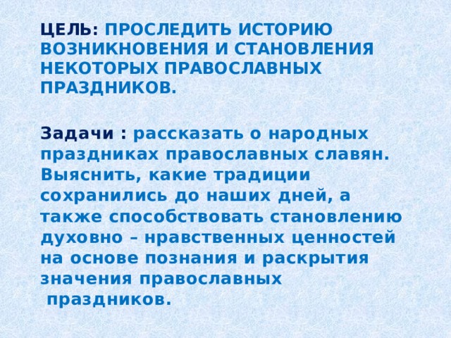 Цель:  проследить историю возникновения и становления некоторых православных праздников.   Задачи : рассказать о народных праздниках православных славян. Выяснить, какие традиции сохранились до наших дней, а также способствовать становлению духовно – нравственных ценностей на основе познания и раскрытия значения православных   праздников.