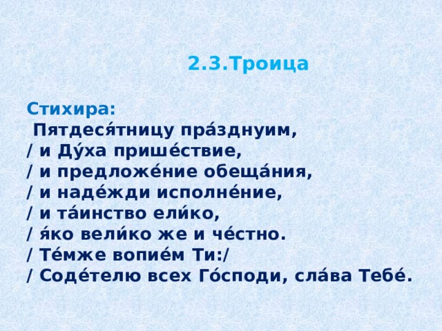 2.3.Троица   Стихира:   Пятдеся́тницу пра́зднуим,  / и Ду́ха прише́ствие,  / и предложе́ние обеща́ния,  / и наде́жди исполне́ние,  / и та́инство ели́ко,  / я́ко вели́ко же и че́стно.  / Те́мже вопие́м Ти:/  / Соде́телю всех Го́споди, сла́ва Тебе́.