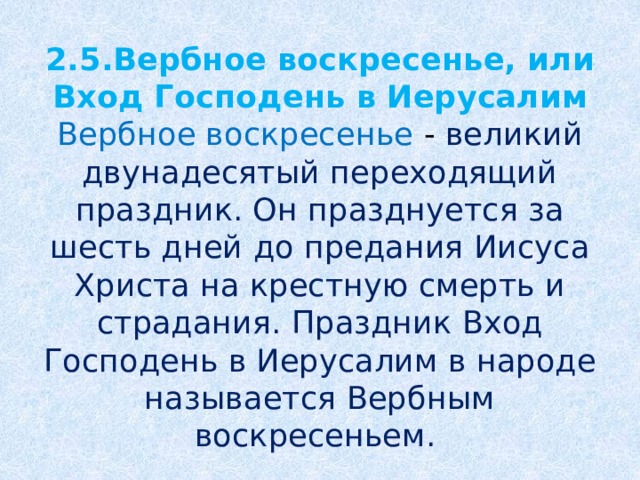 2.5.Вербное воскресенье, или Вход Господень в Иерусалим  Вербное воскресенье - великий двунадесятый переходящий праздник. Он празднуется за шесть дней до предания Иисуса Христа на крестную смерть и страдания. Праздник Вход Господень в Иерусалим в народе называется Вербным воскресеньем.