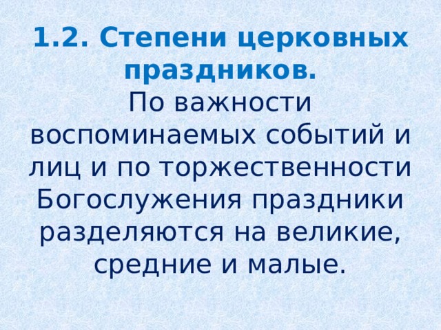 1.2. Степени церковных праздников.  По важности воспоминаемых событий и лиц и по торжественности Богослужения праздники разделяются на великие, средние и малые.