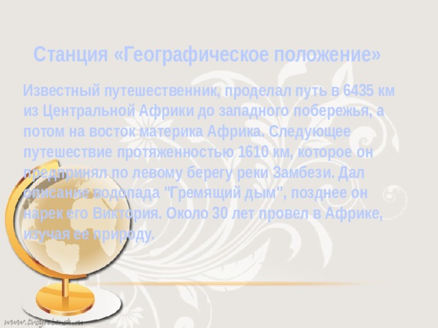 Станция «Географическое положение» Известный путешественник, проделал путь в 6435 км из Центральной Африки до западного побережья, а потом на восток материка Африка. Следующее путешествие протяженностью 1610 км, которое он предпринял по левому берегу реки Замбези. Дал описание водопада 