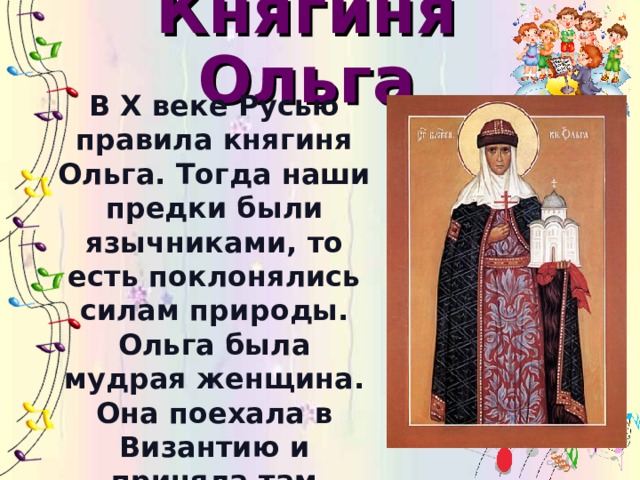 Княгиня Ольга В X веке Русью правила княгиня Ольга. Тогда наши предки были язычниками, то есть поклонялись силам природы. Ольга была мудрая женщина. Она поехала в Византию и приняла там крещение. Её называли предвестницей христианства на Руси.