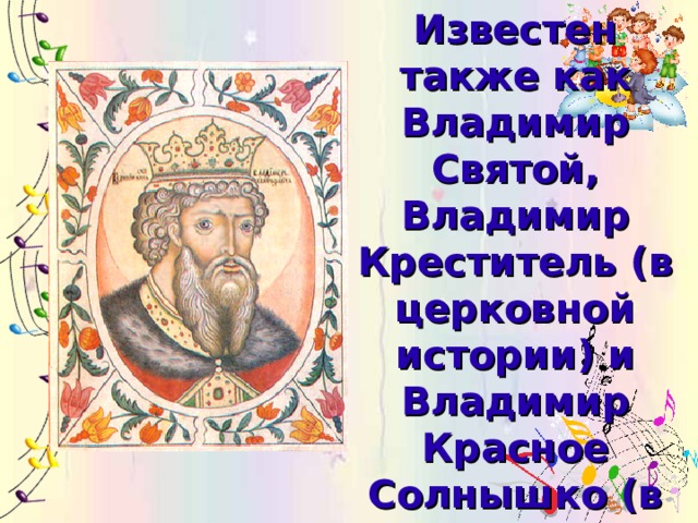 Известен также как Владимир Святой, Владимир Креститель (в церковной истории) и Владимир Красное Солнышко (в былинах).