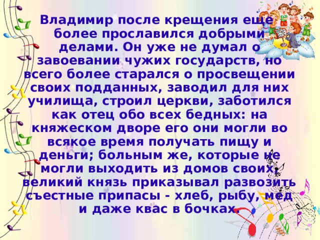 Владимир после крещения еще более прославился добрыми делами. Он уже не думал о завоевании чужих государств, но всего более старался о просвещении своих подданных, заводил для них училища, строил церкви, заботился как отец обо всех бедных: на княжеском дворе его они могли во всякое время получать пищу и деньги; больным же, которые не могли выходить из домов своих, великий князь приказывал развозить съестные припасы - хлеб, рыбу, мед и даже квас в бочках.